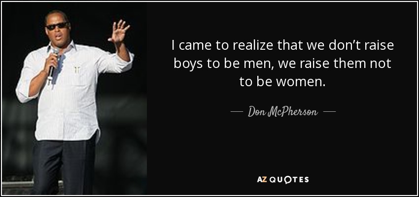 I came to realize that we don’t raise boys to be men, we raise them not to be women. - Don McPherson