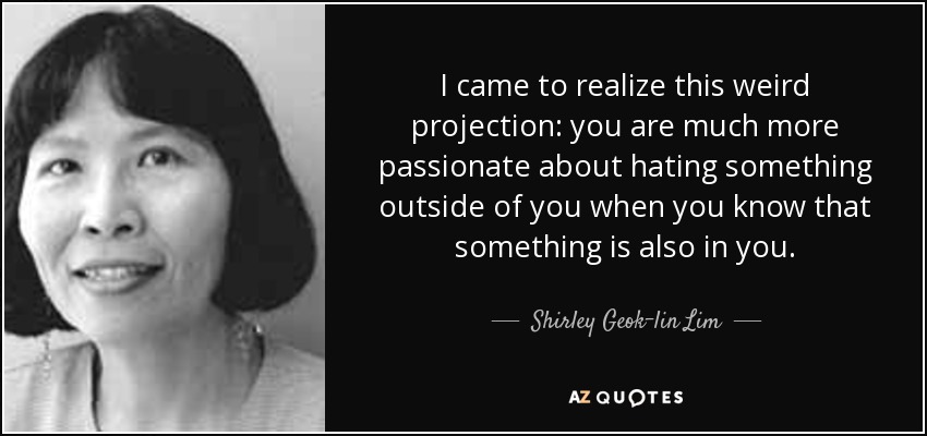 I came to realize this weird projection: you are much more passionate about hating something outside of you when you know that something is also in you. - Shirley Geok-lin Lim