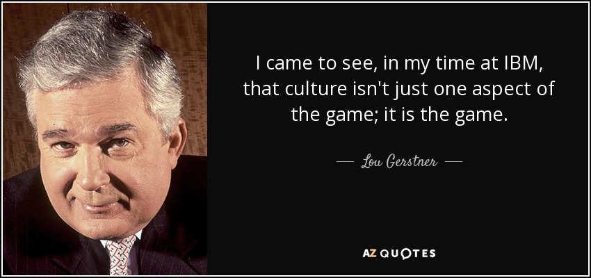 I came to see, in my time at IBM, that culture isn't just one aspect of the game; it is the game. - Lou Gerstner