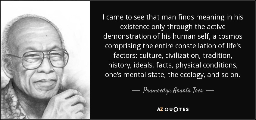 I came to see that man finds meaning in his existence only through the active demonstration of his human self, a cosmos comprising the entire constellation of life's factors: culture, civilization, tradition, history, ideals, facts, physical conditions, one's mental state, the ecology, and so on. - Pramoedya Ananta Toer