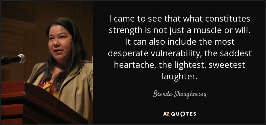 I came to see that what constitutes strength is not just a muscle or will. It can also include the most desperate vulnerability, the saddest heartache, the lightest, sweetest laughter. - Brenda Shaughnessy