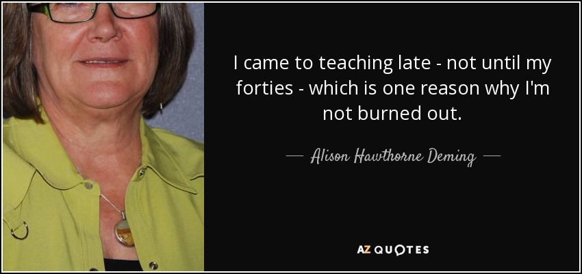 I came to teaching late - not until my forties - which is one reason why I'm not burned out. - Alison Hawthorne Deming