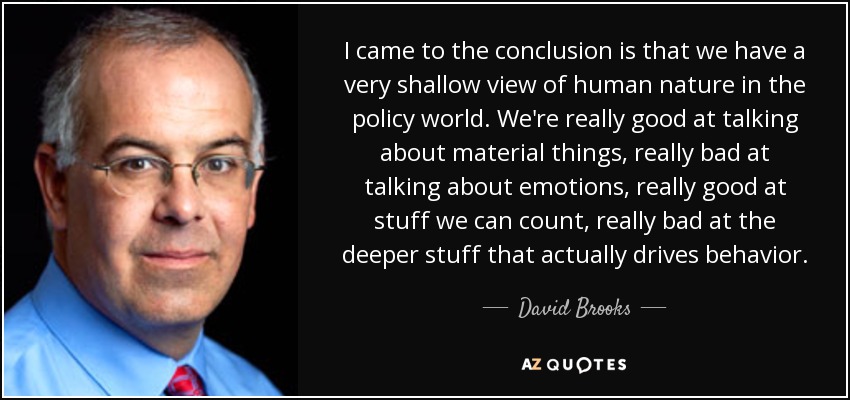 I came to the conclusion is that we have a very shallow view of human nature in the policy world. We're really good at talking about material things, really bad at talking about emotions, really good at stuff we can count, really bad at the deeper stuff that actually drives behavior. - David Brooks