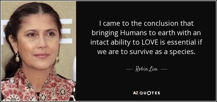 I came to the conclusion that bringing Humans to earth with an intact ability to LOVE is essential if we are to survive as a species. - Robin Lim