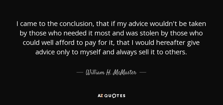 I came to the conclusion, that if my advice wouldn't be taken by those who needed it most and was stolen by those who could well afford to pay for it, that I would hereafter give advice only to myself and always sell it to others. - William H. McMaster