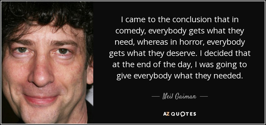 I came to the conclusion that in comedy, everybody gets what they need, whereas in horror, everybody gets what they deserve. I decided that at the end of the day, I was going to give everybody what they needed. - Neil Gaiman