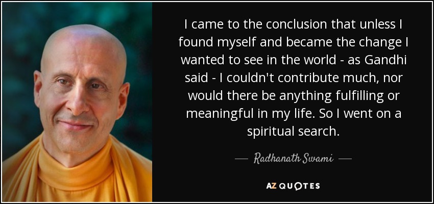 I came to the conclusion that unless I found myself and became the change I wanted to see in the world - as Gandhi said - I couldn't contribute much, nor would there be anything fulfilling or meaningful in my life. So I went on a spiritual search. - Radhanath Swami