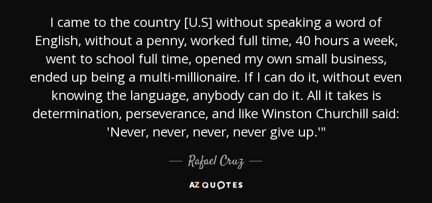 I came to the country [U.S] without speaking a word of English, without a penny, worked full time, 40 hours a week, went to school full time, opened my own small business, ended up being a multi-millionaire. If I can do it, without even knowing the language, anybody can do it. All it takes is determination, perseverance, and like Winston Churchill said: 'Never, never, never, never give up.'