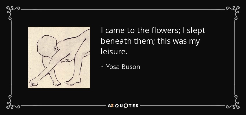 I came to the flowers; I slept beneath them; this was my leisure. - Yosa Buson