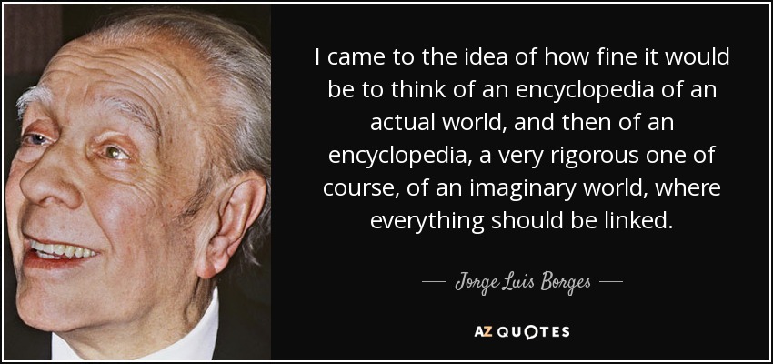 I came to the idea of how fine it would be to think of an encyclopedia of an actual world, and then of an encyclopedia, a very rigorous one of course, of an imaginary world, where everything should be linked. - Jorge Luis Borges