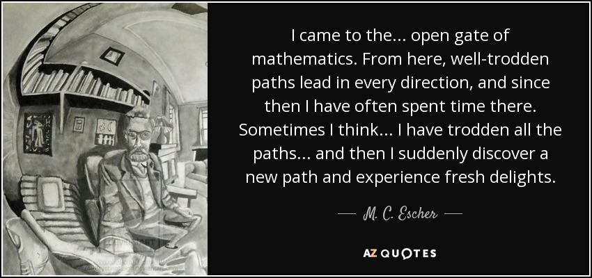 I came to the ... open gate of mathematics. From here, well-trodden paths lead in every direction, and since then I have often spent time there. Sometimes I think ... I have trodden all the paths ... and then I suddenly discover a new path and experience fresh delights. - M. C. Escher