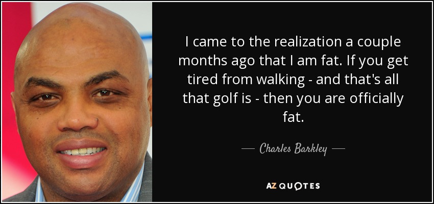 I came to the realization a couple months ago that I am fat. If you get tired from walking - and that's all that golf is - then you are officially fat. - Charles Barkley