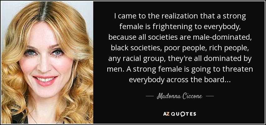 I came to the realization that a strong female is frightening to everybody, because all societies are male-dominated, black societies, poor people, rich people, any racial group, they're all dominated by men. A strong female is going to threaten everybody across the board... - Madonna Ciccone