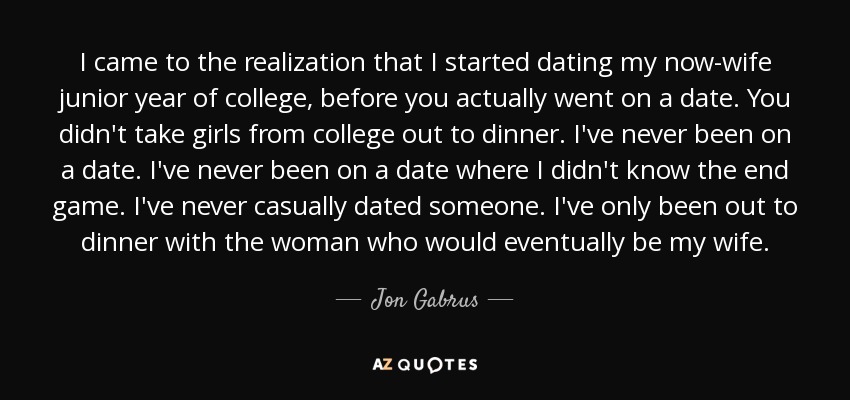 I came to the realization that I started dating my now-wife junior year of college, before you actually went on a date. You didn't take girls from college out to dinner. I've never been on a date. I've never been on a date where I didn't know the end game. I've never casually dated someone. I've only been out to dinner with the woman who would eventually be my wife. - Jon Gabrus