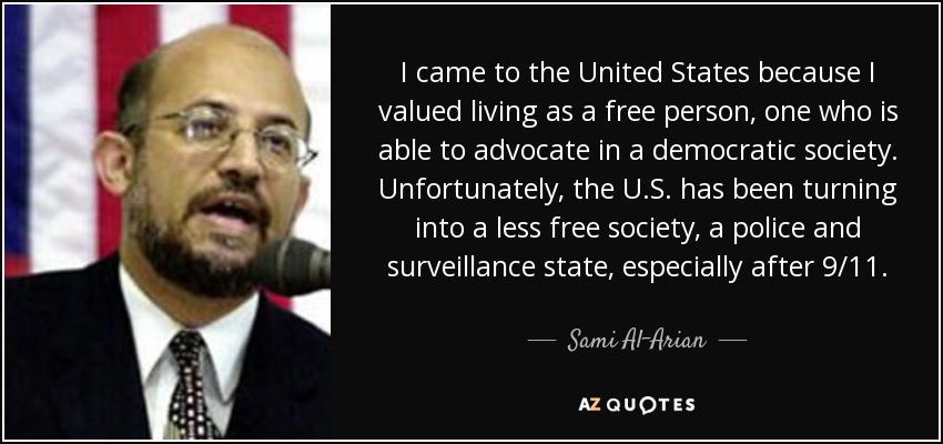 I came to the United States because I valued living as a free person, one who is able to advocate in a democratic society. Unfortunately, the U.S. has been turning into a less free society, a police and surveillance state, especially after 9/11. - Sami Al-Arian