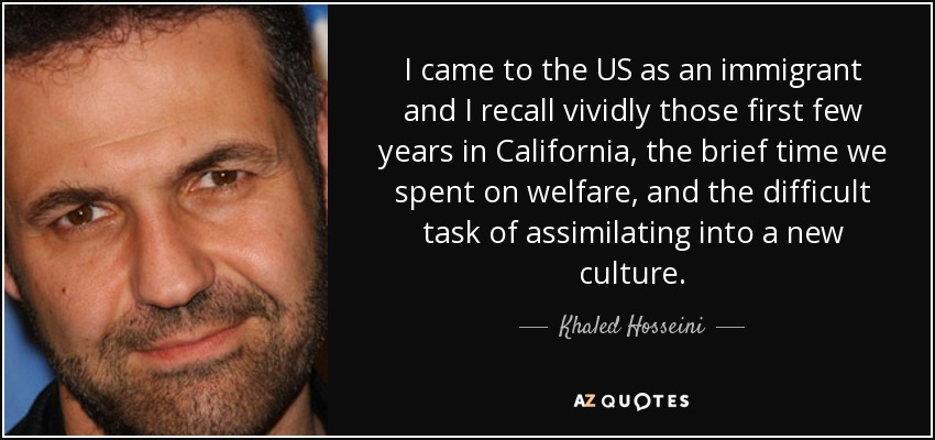 I came to the US as an immigrant and I recall vividly those first few years in California, the brief time we spent on welfare, and the difficult task of assimilating into a new culture. - Khaled Hosseini