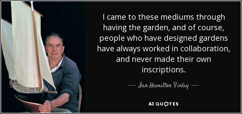 I came to these mediums through having the garden, and of course, people who have designed gardens have always worked in collaboration, and never made their own inscriptions. - Ian Hamilton Finlay