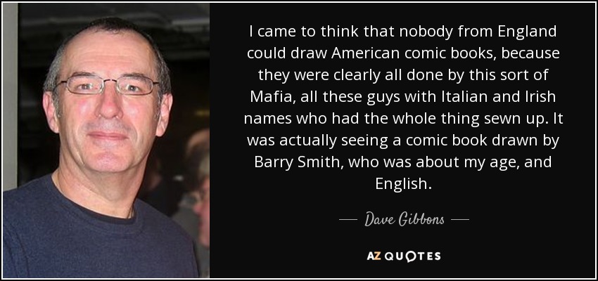 I came to think that nobody from England could draw American comic books, because they were clearly all done by this sort of Mafia, all these guys with Italian and Irish names who had the whole thing sewn up. It was actually seeing a comic book drawn by Barry Smith, who was about my age, and English. - Dave Gibbons