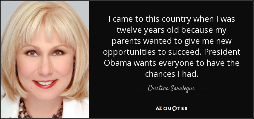 I came to this country when I was twelve years old because my parents wanted to give me new opportunities to succeed. President Obama wants everyone to have the chances I had. - Cristina Saralegui