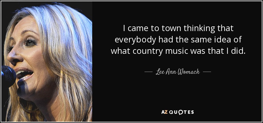 I came to town thinking that everybody had the same idea of what country music was that I did. - Lee Ann Womack