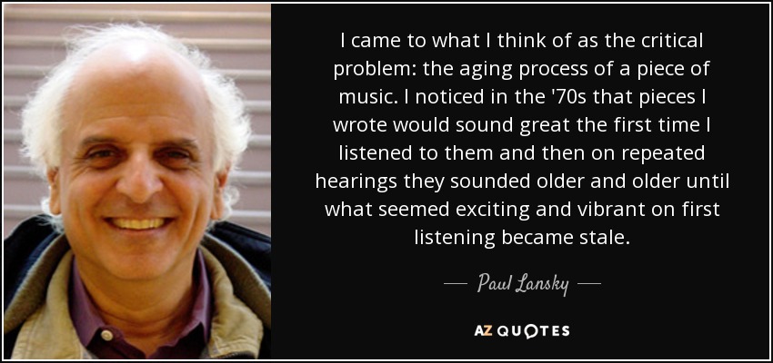 I came to what I think of as the critical problem: the aging process of a piece of music. I noticed in the '70s that pieces I wrote would sound great the first time I listened to them and then on repeated hearings they sounded older and older until what seemed exciting and vibrant on first listening became stale. - Paul Lansky