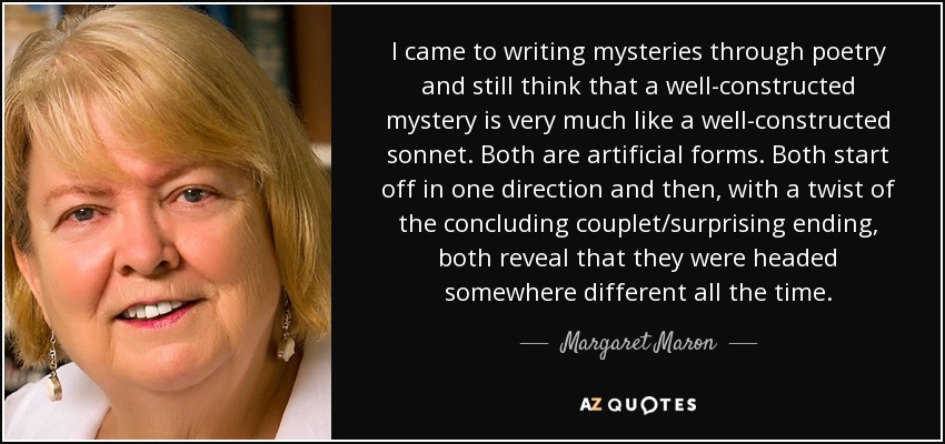 I came to writing mysteries through poetry and still think that a well-constructed mystery is very much like a well-constructed sonnet. Both are artificial forms. Both start off in one direction and then, with a twist of the concluding couplet/surprising ending, both reveal that they were headed somewhere different all the time. - Margaret Maron
