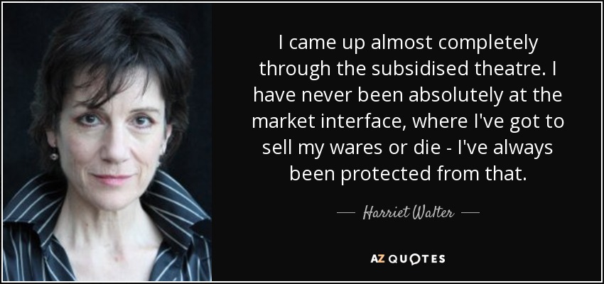 I came up almost completely through the subsidised theatre. I have never been absolutely at the market interface, where I've got to sell my wares or die - I've always been protected from that. - Harriet Walter