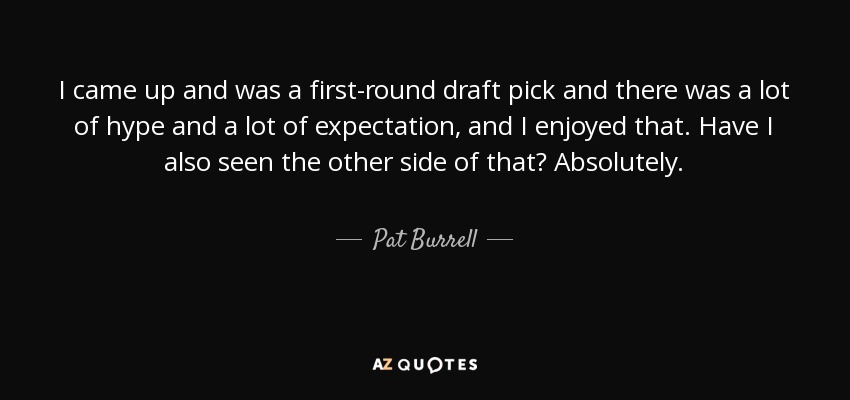 I came up and was a first-round draft pick and there was a lot of hype and a lot of expectation, and I enjoyed that. Have I also seen the other side of that? Absolutely. - Pat Burrell