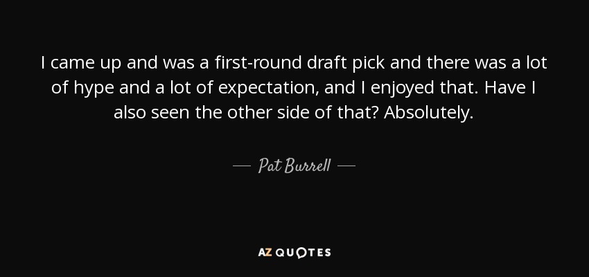 I came up and was a first-round draft pick and there was a lot of hype and a lot of expectation, and I enjoyed that. Have I also seen the other side of that? Absolutely. - Pat Burrell