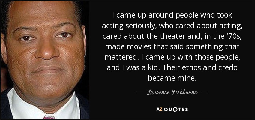 I came up around people who took acting seriously, who cared about acting, cared about the theater and, in the '70s, made movies that said something that mattered. I came up with those people, and I was a kid. Their ethos and credo became mine. - Laurence Fishburne