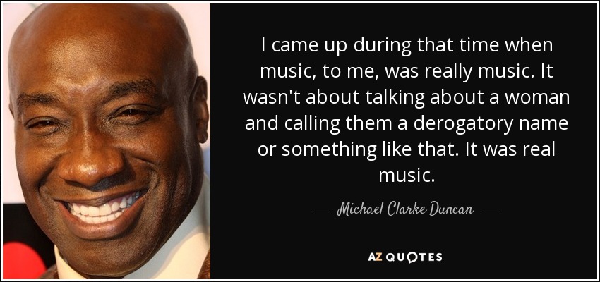 I came up during that time when music, to me, was really music. It wasn't about talking about a woman and calling them a derogatory name or something like that. It was real music. - Michael Clarke Duncan