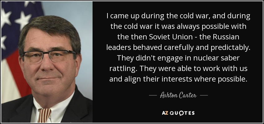I came up during the cold war, and during the cold war it was always possible with the then Soviet Union - the Russian leaders behaved carefully and predictably. They didn't engage in nuclear saber rattling. They were able to work with us and align their interests where possible. - Ashton Carter