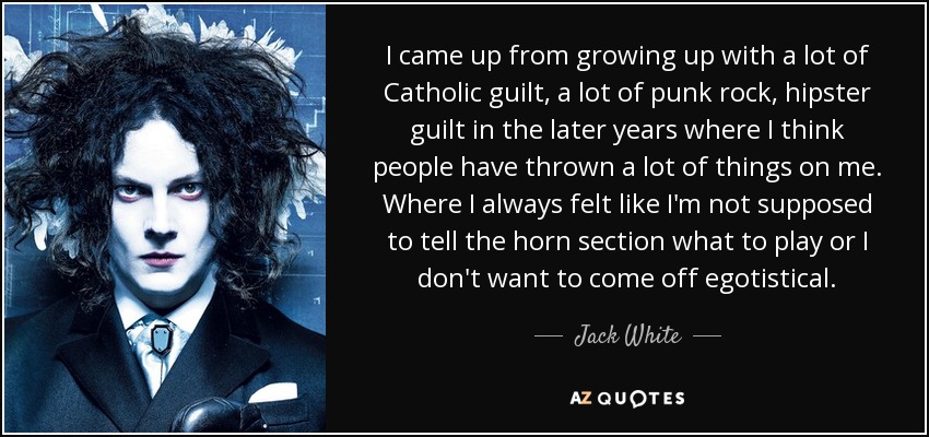 I came up from growing up with a lot of Catholic guilt, a lot of punk rock, hipster guilt in the later years where I think people have thrown a lot of things on me. Where I always felt like I'm not supposed to tell the horn section what to play or I don't want to come off egotistical. - Jack White