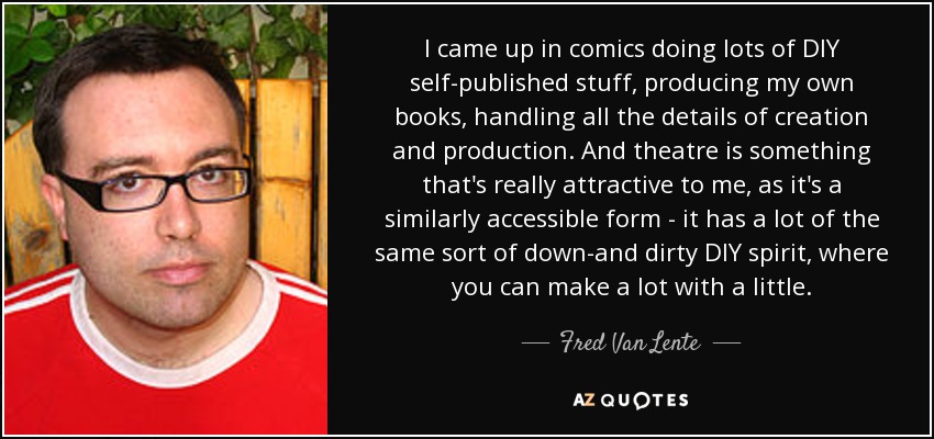 I came up in comics doing lots of DIY self-published stuff, producing my own books, handling all the details of creation and production. And theatre is something that's really attractive to me, as it's a similarly accessible form - it has a lot of the same sort of down-and dirty DIY spirit, where you can make a lot with a little. - Fred Van Lente