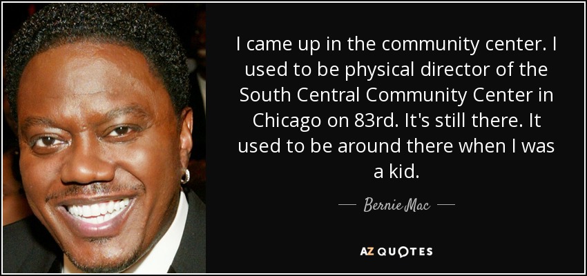 I came up in the community center. I used to be physical director of the South Central Community Center in Chicago on 83rd. It's still there. It used to be around there when I was a kid. - Bernie Mac