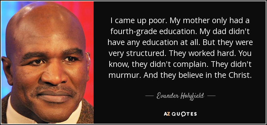 I came up poor. My mother only had a fourth-grade education. My dad didn't have any education at all. But they were very structured. They worked hard. You know, they didn't complain. They didn't murmur. And they believe in the Christ. - Evander Holyfield