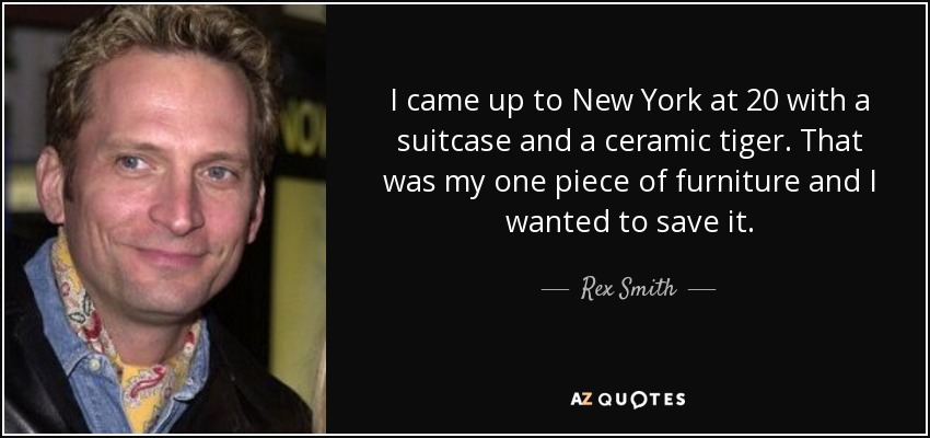 I came up to New York at 20 with a suitcase and a ceramic tiger. That was my one piece of furniture and I wanted to save it. - Rex Smith
