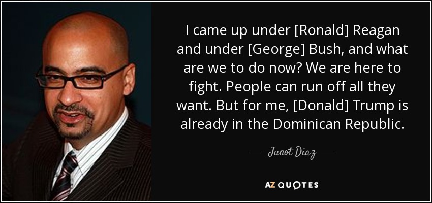 I came up under [Ronald] Reagan and under [George] Bush, and what are we to do now? We are here to fight. People can run off all they want. But for me, [Donald] Trump is already in the Dominican Republic. - Junot Diaz