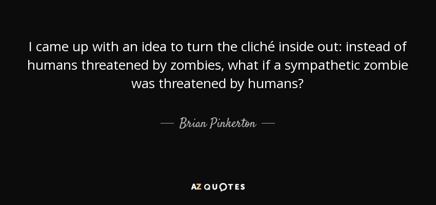 I came up with an idea to turn the cliché inside out: instead of humans threatened by zombies, what if a sympathetic zombie was threatened by humans? - Brian Pinkerton