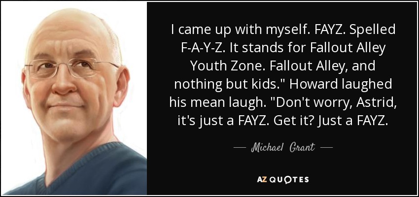 I came up with myself. FAYZ. Spelled F-A-Y-Z. It stands for Fallout Alley Youth Zone. Fallout Alley, and nothing but kids.