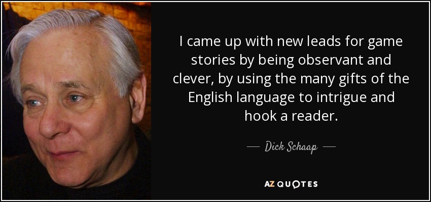 I came up with new leads for game stories by being observant and clever, by using the many gifts of the English language to intrigue and hook a reader. - Dick Schaap