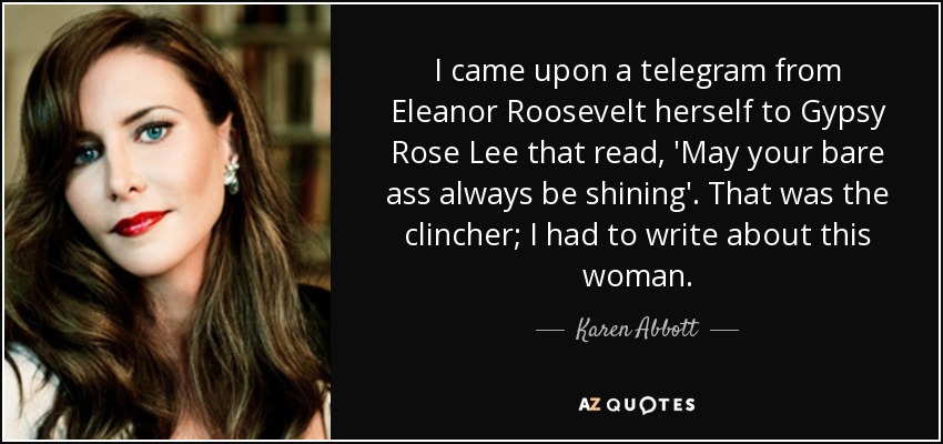 I came upon a telegram from Eleanor Roosevelt herself to Gypsy Rose Lee that read, 'May your bare ass always be shining'. That was the clincher; I had to write about this woman. - Karen Abbott