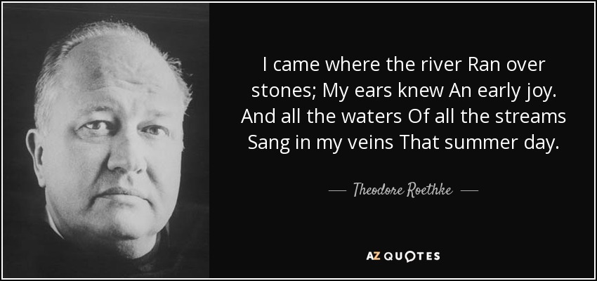 I came where the river Ran over stones; My ears knew An early joy. And all the waters Of all the streams Sang in my veins That summer day. - Theodore Roethke