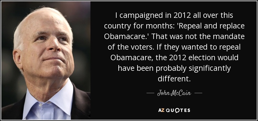 I campaigned in 2012 all over this country for months: 'Repeal and replace Obamacare.' That was not the mandate of the voters. If they wanted to repeal Obamacare, the 2012 election would have been probably significantly different. - John McCain