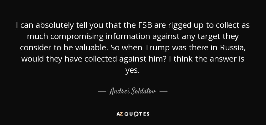 I can absolutely tell you that the FSB are rigged up to collect as much compromising information against any target they consider to be valuable. So when Trump was there in Russia, would they have collected against him? I think the answer is yes. - Andrei Soldatov