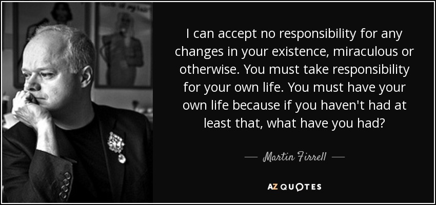 I can accept no responsibility for any changes in your existence, miraculous or otherwise. You must take responsibility for your own life. You must have your own life because if you haven't had at least that, what have you had? - Martin Firrell