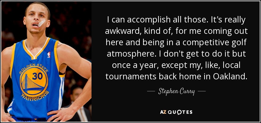 I can accomplish all those. It's really awkward, kind of, for me coming out here and being in a competitive golf atmosphere. I don't get to do it but once a year, except my, like, local tournaments back home in Oakland. - Stephen Curry