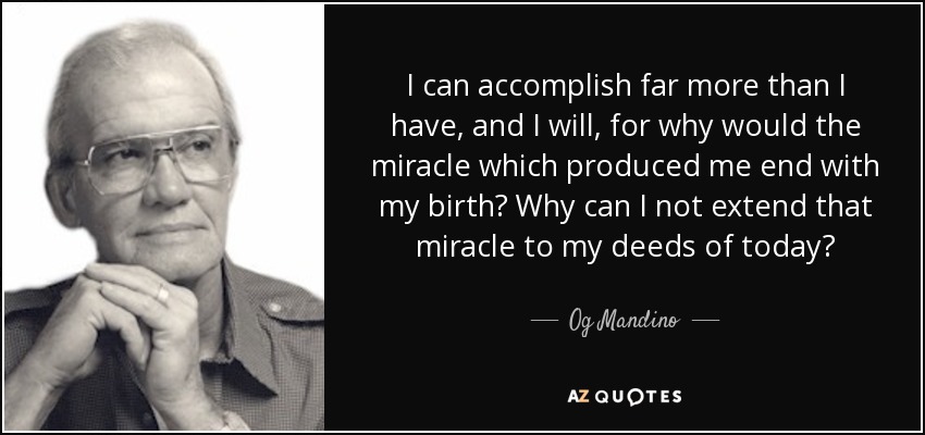 I can accomplish far more than I have, and I will, for why would the miracle which produced me end with my birth? Why can I not extend that miracle to my deeds of today? - Og Mandino