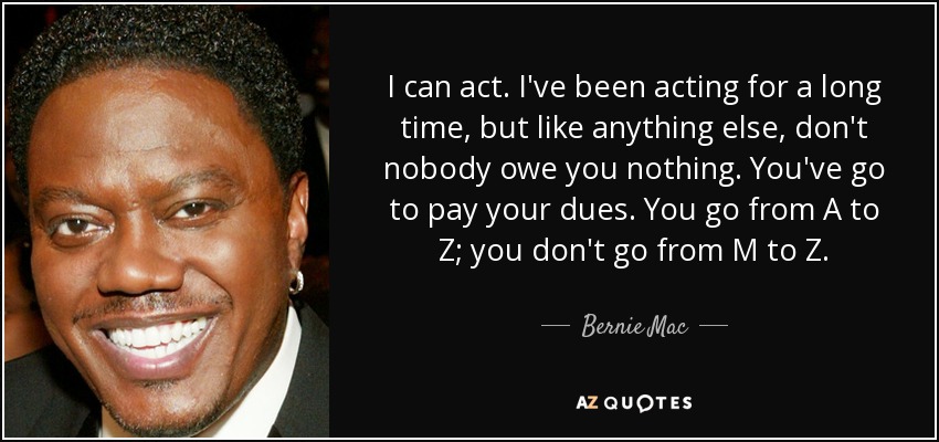 I can act. I've been acting for a long time, but like anything else, don't nobody owe you nothing. You've go to pay your dues. You go from A to Z; you don't go from M to Z. - Bernie Mac