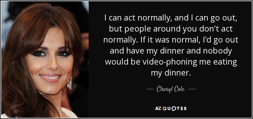 I can act normally, and I can go out, but people around you don't act normally. If it was normal, I'd go out and have my dinner and nobody would be video-phoning me eating my dinner. - Cheryl Cole